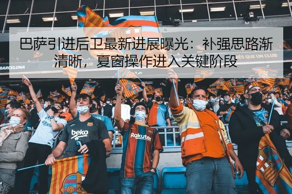 巴萨引进后卫最新进展曝光：补强思路渐清晰，夏窗操作进入关键阶段