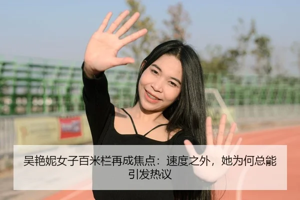 吴艳妮女子百米栏再成焦点：速度之外，她为何总能引发热议